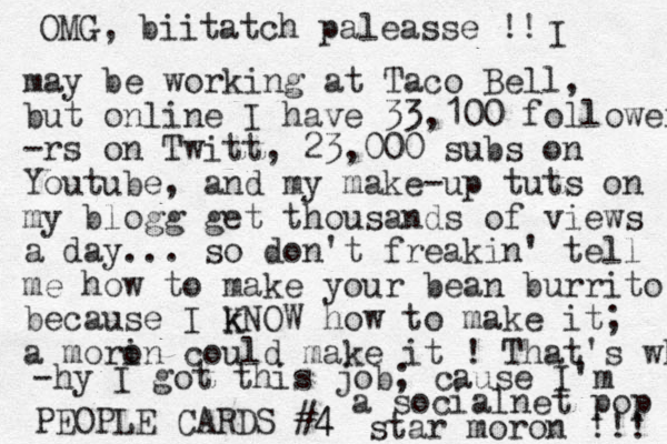 PEOPLE CARDS #4 4 OMG, biitatch paleasse !! I may be working at Taco Bell, but online I have 33,100 followers -rs on Twitt, 23,000 subs on Youtube, and my make-up tuts on my blogg get thousands of views a day... so don't freakin' tell me how to make your bean burrito because I k KNOW how to make it; a mori on could make it ! That's why -hy I got this job; cause I'm a socialnet pop star moron !!! 