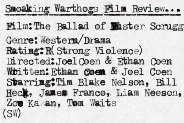 Smoaking Warthogs Film Review... -------------------------------- Film:The Ballad of V Bl uster Scruggs B B Genre:Western/Drama Rating:R(Strong Violence) Directed:JoelCoen & Ethan Coen Wt r ritten:Ethan coen Coen & Joel Coen Sr t tarring; :Tim Blake Nelson, Bill Hecj k k k, James Franco, Liam Neeson, Zow e e e e Kazan, Tom Waits SW) ( 