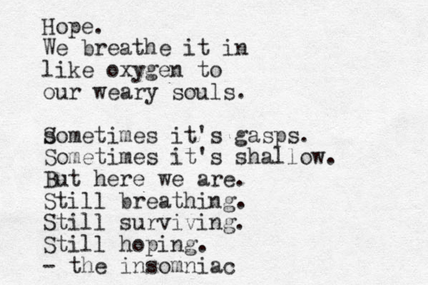 Hope. We breathe it in like oxygen to our weary souls. somet S imes it's gasps. Sometimes it's shallow. But here we are. Still breathing. Still surviving. Still hoping. - the insomniac