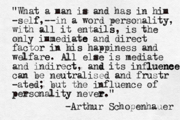 "What a man is and has in him -self f,--in a word personality y, with all it entails s, is the only immediate e and direct factor in his happiness and welfare e. All else is mediate and indirect t, and d its influene nce luence can be neut utralised and frustr -ated; but the influence of personality y never r." -Arthur Schopenhauer 