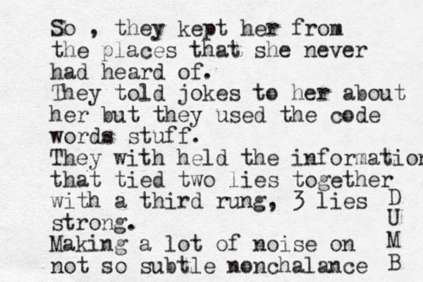 So , they kept her from the places that she never had heard of. They told jokes to her about her but they used the code words stuff. They with held the information that tied two lies together with a third rung, 3 lies strong. Making a lot of noise on not so subtle nonchalance D U M B 