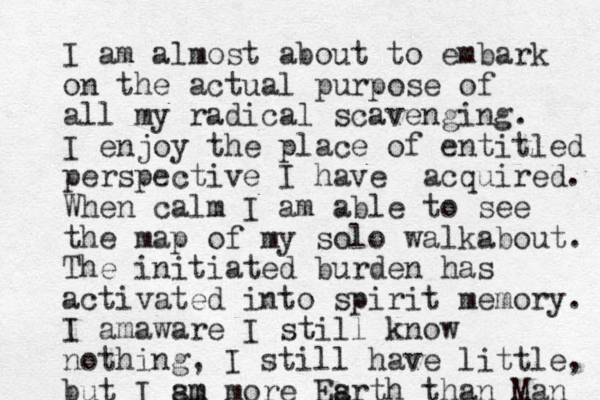 I am almost about to embark on the actual purpose of all my radical scavenging. I enjoy the place of entitled perspective I have acquired. When calm I am able to see the map of my solo walkabout. The initiated burden has activated into spirit memory. I amaware I still know nothing, I still have little, but I sm am more Esrth a than Man 