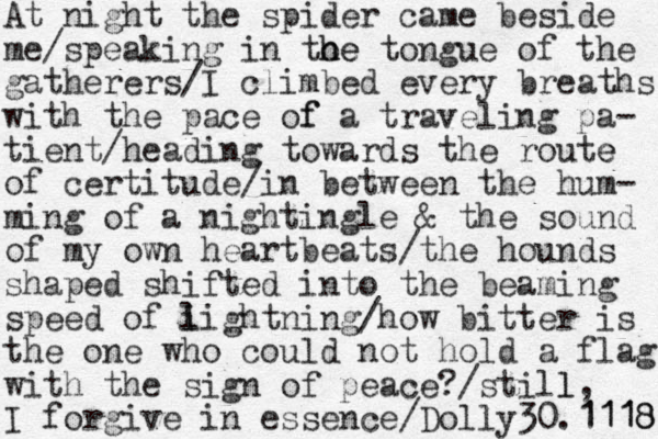 At night the spider came beside me/speaking in to h he e tongue of the gatherers/I climbed every breaths with the pace of f a traveling pa- tient/heading towards the route e of certitude/in between the hum- ming of a nightingle & the sound of my own heartbeats/the hounds shaped shifted into the beaming speed of i lightning/how bitter is the one who could not hold a flag with the sign of peace? /still l, I forgive in essence/Dolly30.1118 1118 