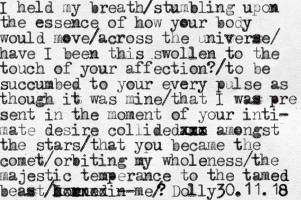 I held my breath/stumb bling upon the essence of how your body would move/across the universe/ have I been this swollen to the touch of your affection?/to be succumbed to your every pulse as though it was mine/that I was pre sent in the moment of your inti- mate desire collided amo xxx xxx amongst the stars/that ypu ou became the comet/orbiting my whole leness/the majestic temperance to the tamed ed beast/I m h h hor ened xxxxxx -- i n me/ Dolly30.11.18 8 ? ?