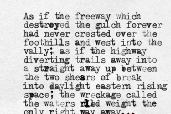 As if the freeway which destroyed the gulch forever had never crested over the foothills and west into the vally; as if the highway diverting trails away into a straight away up between the two shesrs a a of break into daylight eastern rising space; the wreckage called the waters ri ed l ri I Il weight the only right way away...