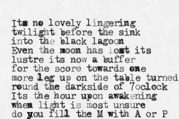 Its no lovely lingering twilight before the sink into the black lagoon Even the moon has lost its lustre its now a buffer for the score towards one more leg up on the table turned round the darkside of 7oclock Its the hour upon awakening when light is most unsure do u y you fill the M with A or P 