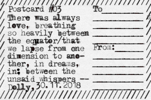 ////////////////////////////////// ///////////////////////////////// / / / / / / / / / / / / s / / / / / / / / / / To_________ ___________ ___________ ___________ ___________ From:______ ___________ ___________ ___________ ___________ ___________ Dolly y, Postcard # 30.11.2018 03 There e was always love e, breathing so heavily between the eqy u uator/that we lapse from one dimension to ano- ther, in dreams, in, : : : between the unsaid whispers -- 