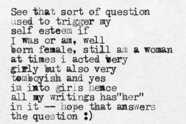 See that sort of question used to trigger my self esteem if I was or am, well born female, still am a woman at times i acted bery v girly but also very tomboyish and yes im into girls hence all my writings has her" " in it -- hope that answers the question :)