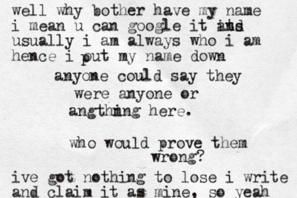 anyone could say they were anyone or angthn ing here. who would prove them wrong? well why bother have my name i mean u can google it it ans d usually i am always who i am hence i out my name down ive got nothing to lose i write and claim it as mine, so yeah p 