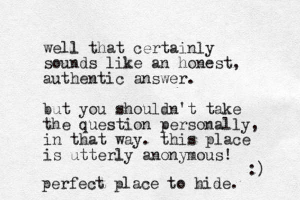 well that certainly sounds like an honest, authentic answer. but you shouldn't take the question personally, in that way. this place is utterly anonymous! :) perfect place to hide. 