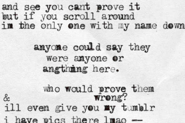 anyone could say they were anyone or angthn ing here. who would prove them wrong? and see you cant prove it but if you scroll around im rhe only t one with my ame n down & ill even give you my tumblr i have pics there lmao --