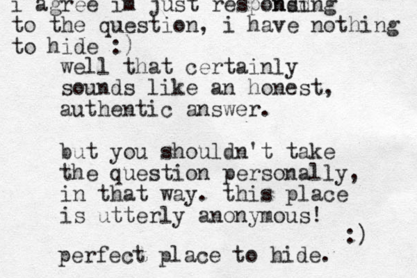 well that certainly sounds like an honest, authentic answer. but you shouldn't take the question personally, in that way. this place is utterly anonymous! :) perfect place to hide. i agree im just responsing d nd to the question, i have nothing to hide :)