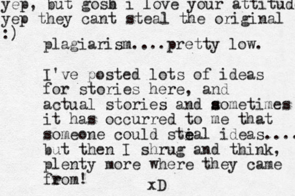 plagiarism....pretty low. I've posted lots of ideas for stories here, and actual stories and aometimes s s it has occurred to me that someone could sti e eal ideas.... but then I shrug and think, plenty more where they came feom r r ! xD yep, but gosb i h love your attitude yep they cant steal the original :)