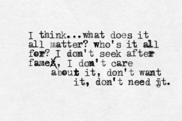I think...what does it all matter? who's it all for? I don't seek after famez / \, I don't care abour t t it, don't want it, don't need jt i . 