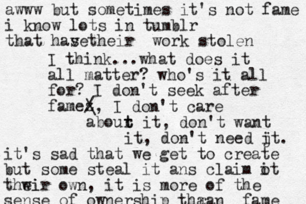 I think...what does it all matter? who's it all for? I don't seek after famez / \, I don't care abour t t it, don't want it, don't need jt i . awww but sometimes it's not fame i know lots in tumblr that has their ve work stole n it's sad that we get to create but some steal it ans claim ot i thwir ei own , it is more of the sense of ownership thran a fame 