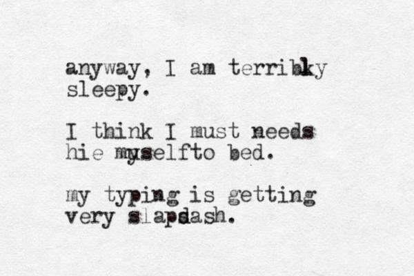 anyway, I am terribky sleepy. I think I must needs hie muself y to bed. my typing is getting er v y slaps d dash. l l 