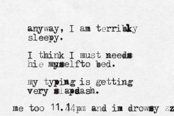 anyway, I am terribky sleepy. I think I must needs hie muself y to bed. my typing is getting er v y slaps d dash. l l me too 11.4 14 pm and im drowsy zzzz 