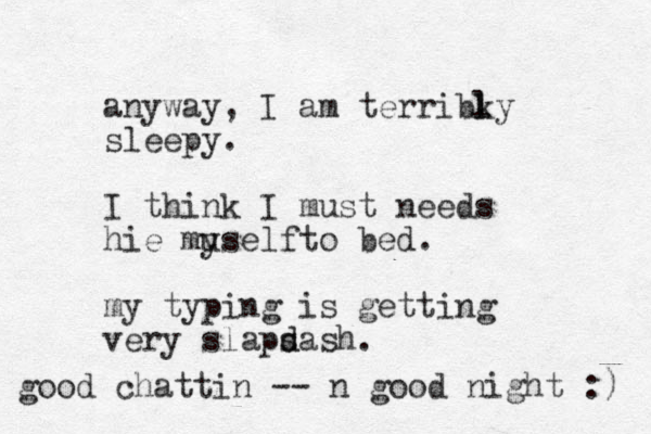 anyway, I am terribky sleepy. I think I must needs hie muself y to bed. my typing is getting er v y slaps d dash. l l good chattin -- n good night :) 