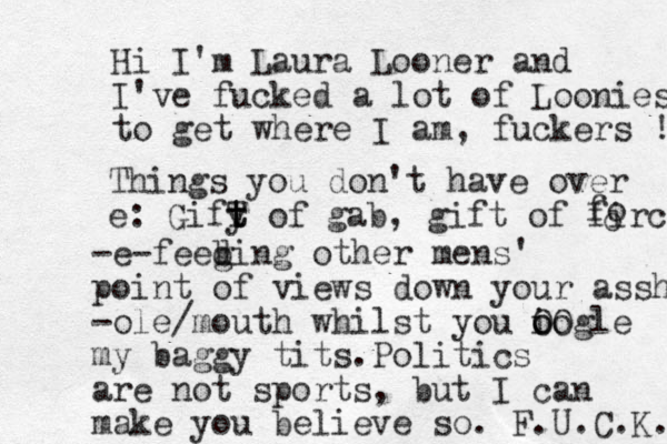 Hi I' m Laura Looner and I've fucked a lot of Loonies to get where I am, fuckers ! Things you don't have over e: Gify t t T of gab, gift of firce- o o f -e-feeb g ding other mens' point of views down your assh -ole/mouth whilst you iogle o o OO my baggy tits.Politics are not sports, but I can make you believe so. F.U.C.K. 