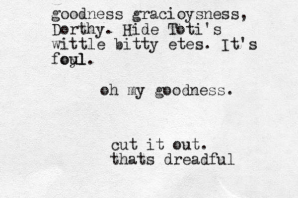 oh my goodness. cut it out. thats dreadful goodness gracioysness, Dorthy. Hide Toti's wittle bitty etes. It's foyl u oul.