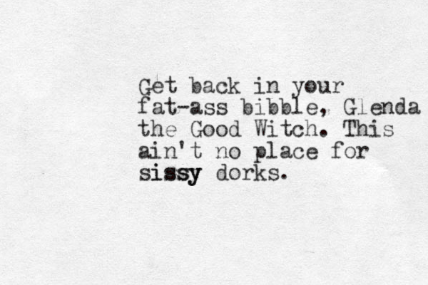 Get back in your fat-ass bibble, Glenda the Good Witch. This ain't no place for sissy issy dorks.