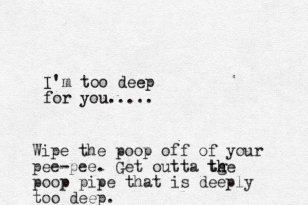 I'm too deep for you..... Wipe the poop off of your pee-pee. Get outta tge h th poop pipe that is deeply too deep.