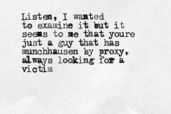 Listen, I wanted to examine it but it seems to me that youre just a guy that has munchhausen by proxy, always looking for a victim