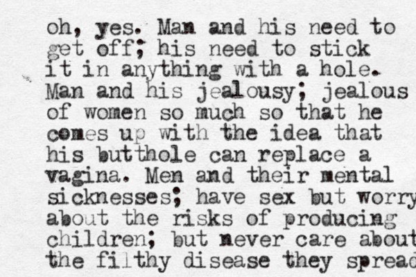 oh, yes. Man and his need to get off; his need to stick it in anything with a hole. Man and his jealousy; jealous of women so much so that he comes up with the idea that his butthole can replace a vagina. Men and their mental sicknesses; have sex but worry about the risks of producing children; but never care about the filthy disease they spread 