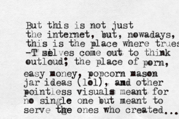 But this is not just the internet, but, nowadays, this is the place where truest -T mi se elves come out to think outloud; the place of porn, easy money, popcorn mason jar ideas (lol), am nd other pointless visuals meant for no single le one but meant to serve tge th he ones who created ... 