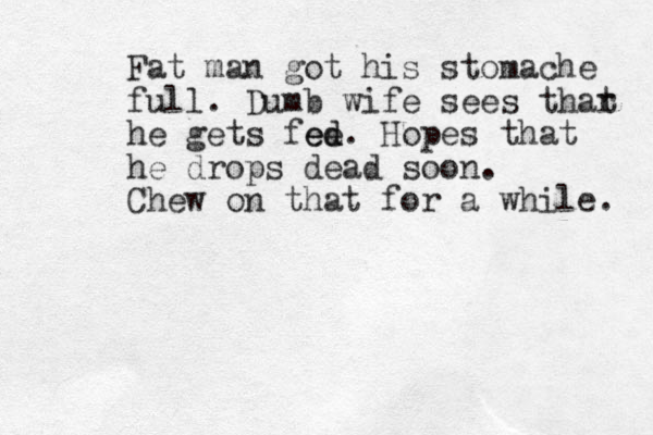 Fat man got his stomache full. Dumb wife sees thar t he gets fee d ed. Hopes that he drops dead soon. Chew on that for a while. 