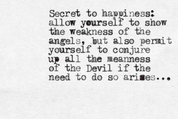 Secret to happiness: allow yourself to show the weakness of the angels, but also permit yourself to conjure up all the meanness of the Devil if the need to do so arises... 