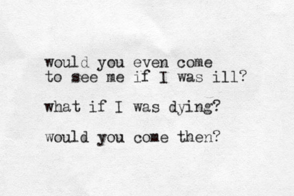 would you even come to see me if I was ill? what if I was dying? would you come the n? 
