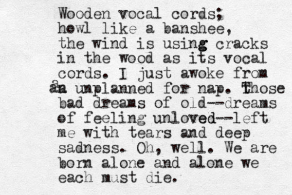 Wooden vocal cords; howl like a banshee, the wind is using g g cracks in the wood as its vocal cords. I just awoke from a unplanned for nap. Y t Those bad dreams of old--dreams of feeling unloved ved--left me with tears and deep sadness. Oh, well. We are born alone and alone we each must die. a an 