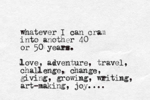 whatever I can cram into another 40 or 50 years. love, adventure, travel, challenge, change, giving, growing, writing, art-making, joy....
