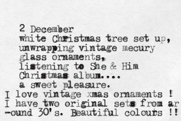 2 December white Christmas tree set up, unwrapping vintage mecury glass ornaments, listening to She & Him Christmas album.... a sweet pleasure. I love vintage xmas ornaments ! I have two original sets from ar -ound 30's. Beautiful colout rs !! 