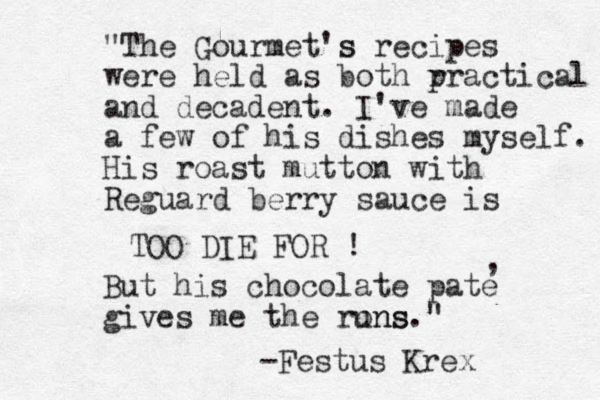 But his chocolate pate gives me the rons uns." , "The Gourmet's s recipes were held as both r practical and decadent. I've made a few of his dishes myself. His roast mutton with Reguard berry sauce is TOO DIE FOR ! -Festus Krex