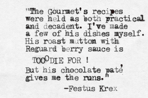But his chocolate pate gives me the rons uns." , "The Gourmet's s recipes were held as both r practical and decadent. I've made a few of his dishes myself. His roast mutton with Reguard berry sauce is TOO DIE FOR ! -Festus Krex O