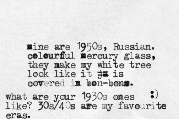 mine are 1950s, Russian. colourdul f fu mercury glass, they make my white tree look like it ja == is covered in bon-bons. :) what are your 1930s ones like? 30s/40s are my favourite eras. 