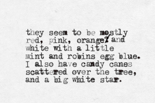 they seem to be mostly red, pink, orange? white with a little mint and robins egg blue. I also have candy cans es scattered over the tree, and a big white star. : / and 