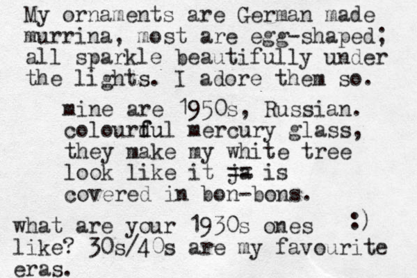 mine are 1950s, Russian. colourdul f fu mercury glass, they make my white tree look like it ja == is covered in bon-bons. :) what are your 1930s ones like? 30s/40s are my favourite eras. My ornaments are German made murrina , most are egg-shaped; all sparkle beautifully under the lights. I adore them so. 