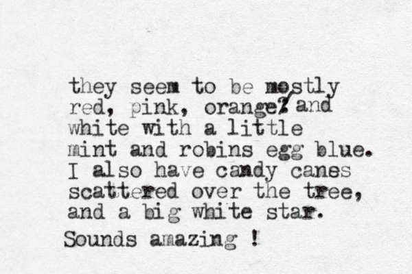 they seem to be mostly red, pink, orange? white with a little mint and robins egg blue. I also have candy cans es scattered over the tree, and a big white star. : / and Sounds amazing ! 