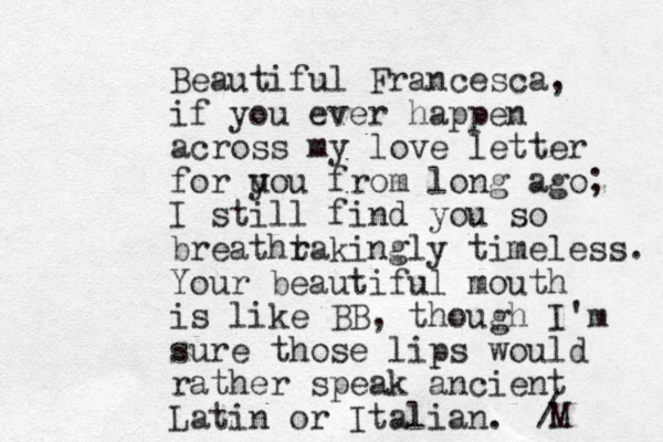 Beautiful Francesca, if you ever happen across my love letter for u you from long ago; I still find you so breathr takingly timeless. Your beautiful mouth is like BB, though I'm sure those lips would rather speak ancient Latin or Italian. / M 