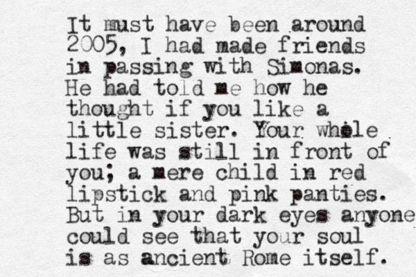 It must have been around 2005, I had made friends in passing with Simonas. He had told me how he thought if you like a little sister. Your while o life was still in front of you; a mere child in red lipstick and pink panties. But in your dark eyes anyone could see that your soul is as a ancient Rome itself. 