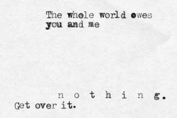 The whole world owes you and me n o t h i n g . Get over it.