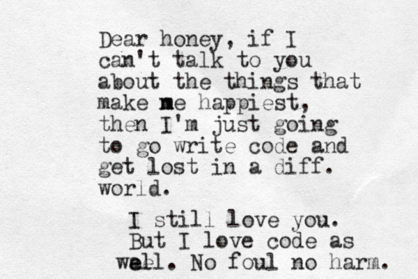Dear honey, if I can't talk to you about the things that make n m me happiest, then I'm just going to go write code and get lost in a diff. world. I still love you. But I love code as e ae well. No foul no harm. 