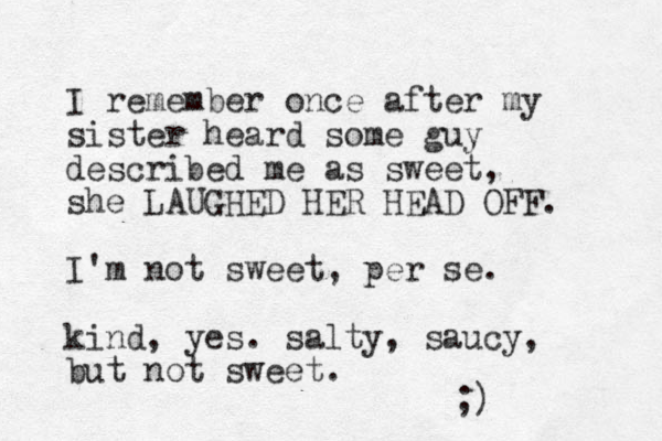 I remember once after my sister heard some guy described me as sweet, she LAUGHED HER HEAD OFF. I'm not sweet, per se. kind, yes. salty, saucy, but not sweet. ;) 