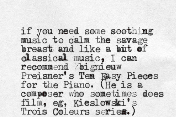 if you need some soothing music to calm the savage breast and like a u bit of classical music, I can recommend Zbignieuw Preisner's Ten Easy Pieces for the Piano. (He is a composer who sometimes does film, eg, Kieslowski's Trois Coleurs series.)