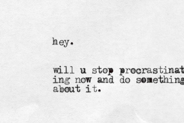 hey. will u stop procrastinating ing now and do something about it.