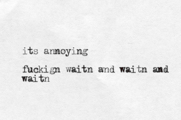 its annoying fuckign waitn w and waitn and waitn