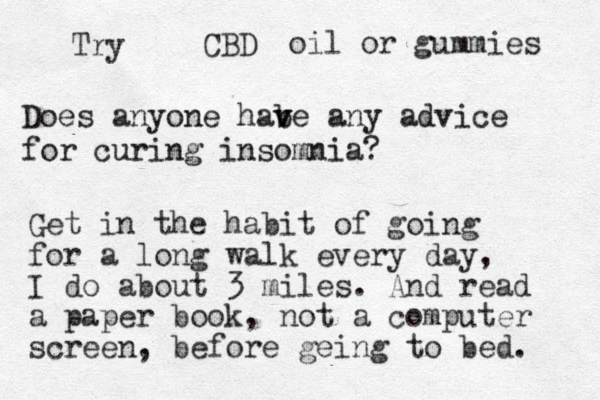 Does anyone habe v v any advice for curing insomnia? Get in the habit of going for a long walk every day, I do about 3 miles. And read a paper book, not a computer screen, before geing to bed. CBD Try oil or gummies 